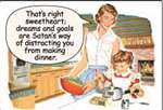 "That's right sweetheart, dreams and goals are Satan's way of distracting you from making dinner."