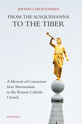 From the Susquehanna to the Tiber - A Memoir of Conversion from Mormonism to the Roman Catholic Church by Jeremy Christiansen