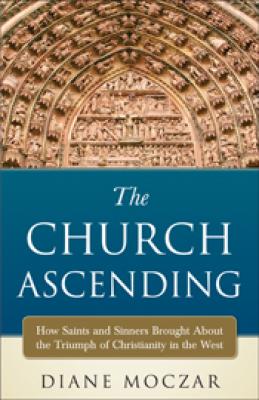 The Church Ascending by Diane Moczar:  How Saints & Sinners Brought About the Triumph of Christianity in the West