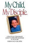My Child, My Disciple: A Practical, Torah-Based Guide To Effective Discipline In the Home