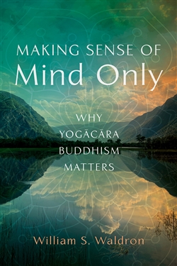 Making Sense of Mind Only: Why Yogacara Buddhism Matters, William Waldron