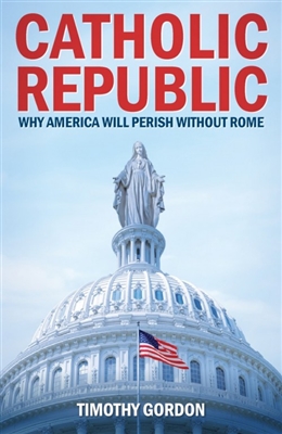 Catholic Republic Why America Will Perish Without Rome by Timothy Gordon