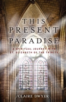 This Present Paradise A Spiritual Journey with St. Elizabeth of The Trinity by Claire Dwyer