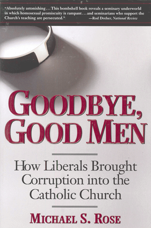 Goodbye, Good Men
By M.S. Rose
“Few books in the past thirty years have shed more light on the continuing crisis in the Catholic Church.  In particular, anyone who wishes to understand the pedophilia scandals and how they could have occurred must read