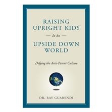 Raising Upright Kids in an Upside-Down World: Defying the Anti-Parent Culture