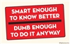 Smart enough to know better. Dumb enough to do it anyway.
