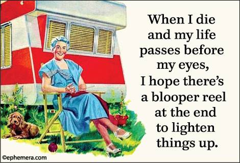 When I die and my life passes before my eyes, I hope there's a blooper reel at the end to lighten things up.