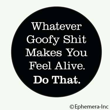 Whatever goofy shit makes you feel alive. Do that.