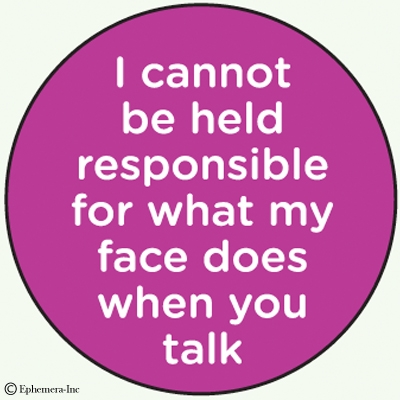 I cannot be held responsible for what my face does when you talk